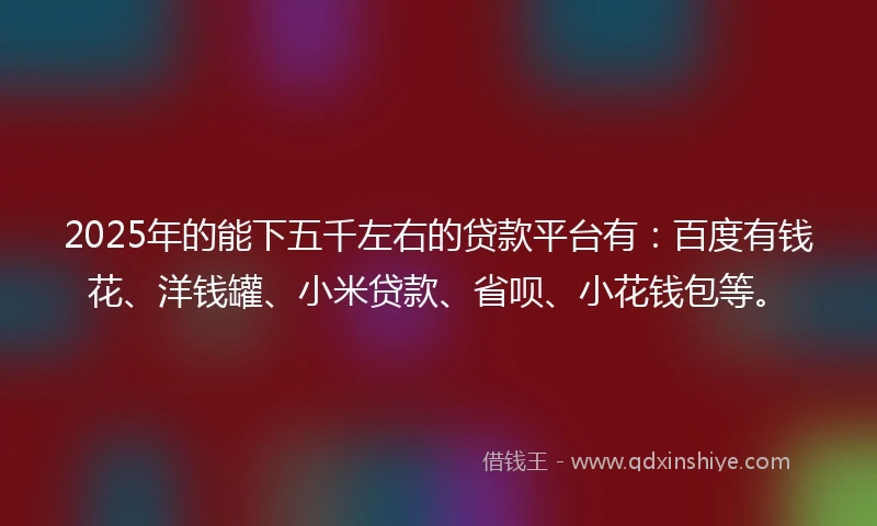 2025年的能下五千左右的贷款平台有：百度有钱花、洋钱罐、小米贷款、省呗、小花钱包等。