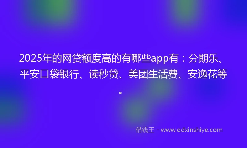 2025年的网贷额度高的有哪些app有：分期乐、平安口袋银行、读秒贷、美团生活费、安逸花等。