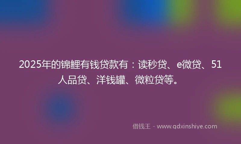 2025年的锦鲤有钱贷款有：读秒贷、e微贷、51人品贷、洋钱罐、微粒贷等。