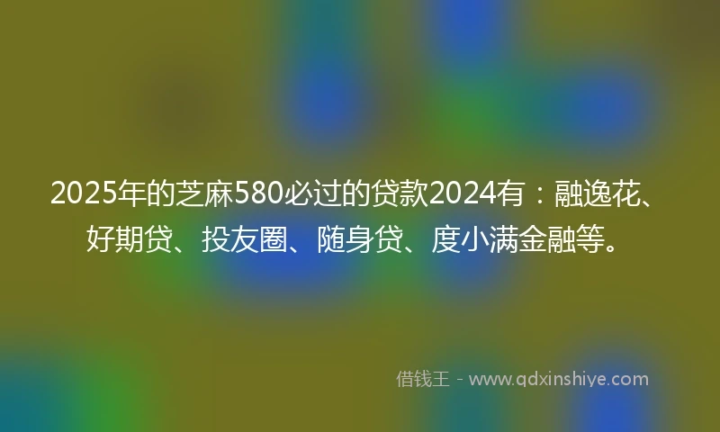 2025年的芝麻580必过的贷款2024有：融逸花、好期贷、投友圈、随身贷、度小满金融等。