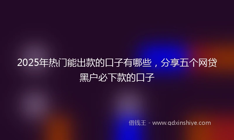2025年热门能出款的口子有哪些，分享五个网贷黑户必下款的口子