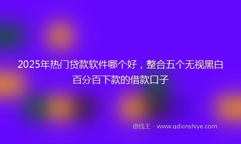2025年热门贷款软件哪个好，整合五个无视黑白百分百下款的借款口子