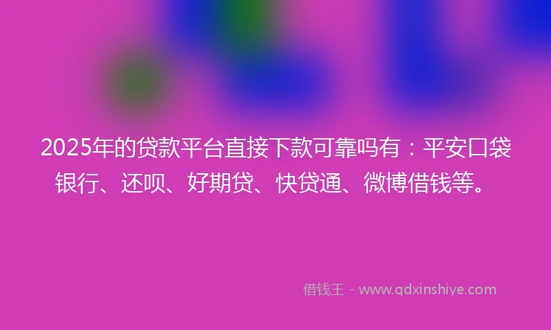 2025年的贷款平台直接下款可靠吗有：平安口袋银行、还呗、好期贷、快贷通、微博借钱等。