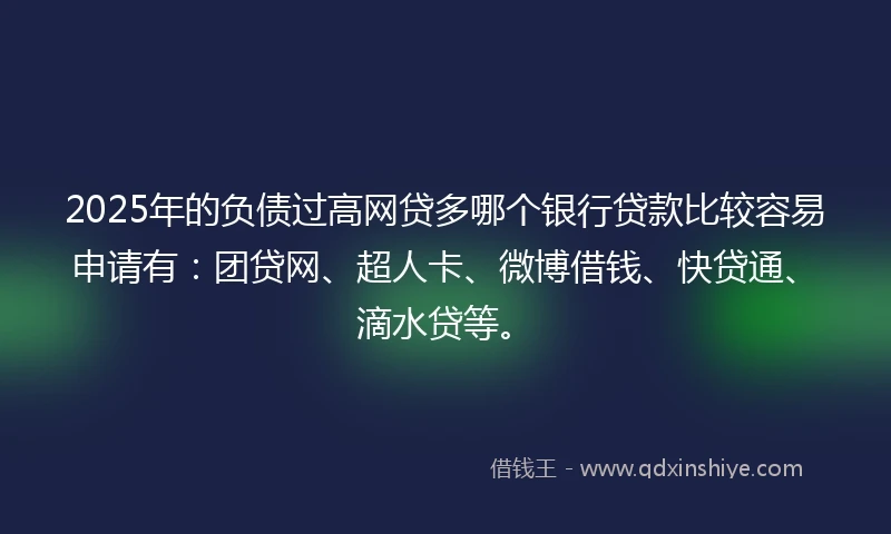 2025年的负债过高网贷多哪个银行贷款比较容易申请有：团贷网、超人卡、微博借钱、快贷通、滴水贷等。