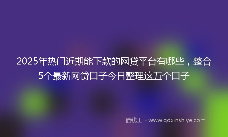 2025年热门近期能下款的网贷平台有哪些，整合5个最新网贷口子今日整理这五个口子