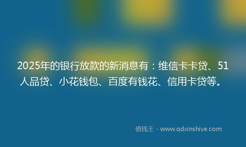 2025年的银行放款的新消息有：维信卡卡贷、51人品贷、小花钱包、百度有钱花、信用卡贷等。