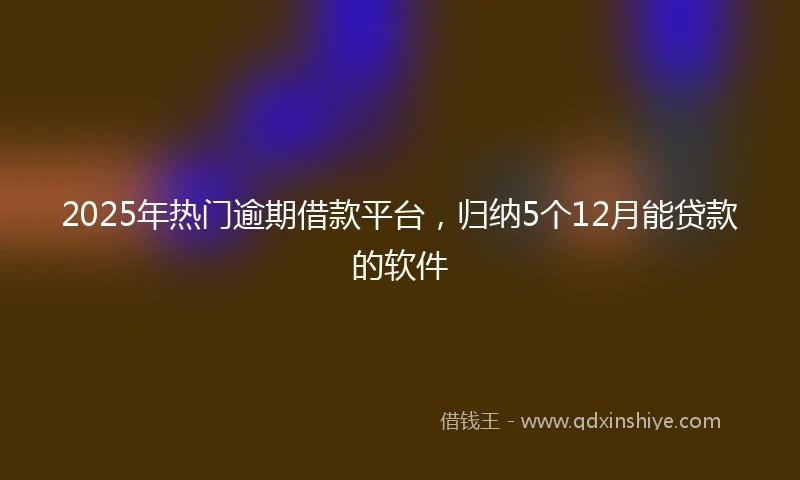 2025年热门逾期借款平台，归纳5个12月能贷款的软件