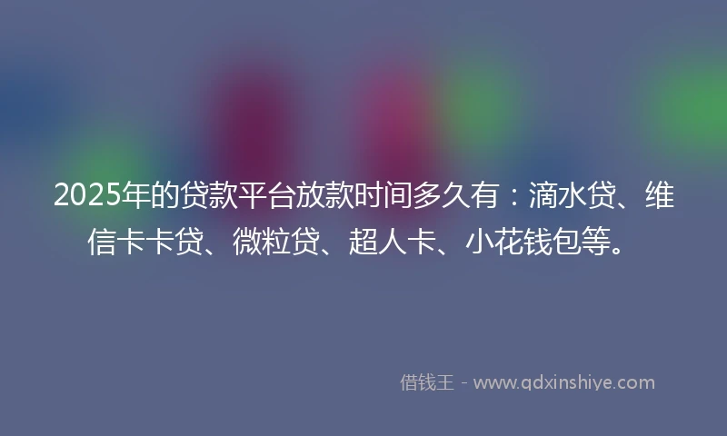 2025年的贷款平台放款时间多久有：滴水贷、维信卡卡贷、微粒贷、超人卡、小花钱包等。