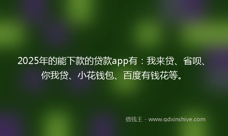 2025年的能下款的贷款app有：我来贷、省呗、你我贷、小花钱包、百度有钱花等。