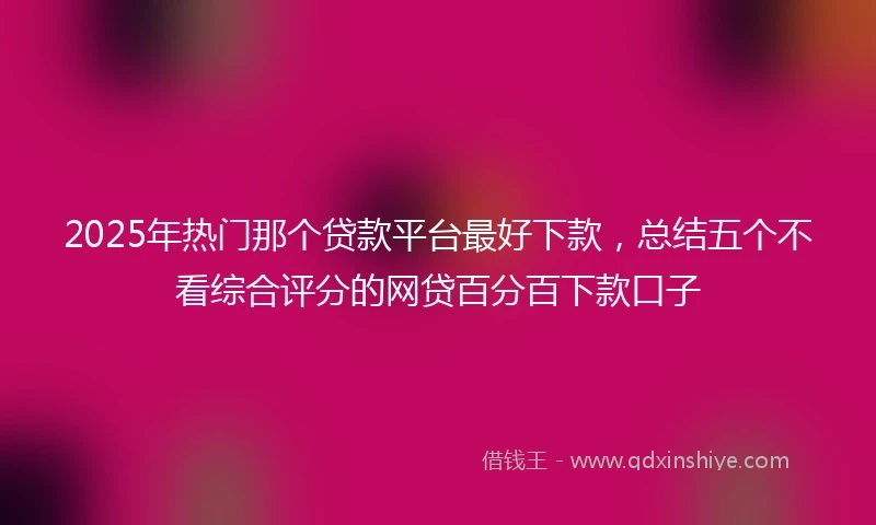 2025年热门那个贷款平台最好下款,总结五个不看综合评分的网贷百分百下款口子