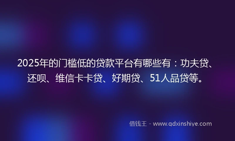 2025年的门槛低的贷款平台有哪些有：功夫贷、还呗、维信卡卡贷、好期贷、51人品贷等。