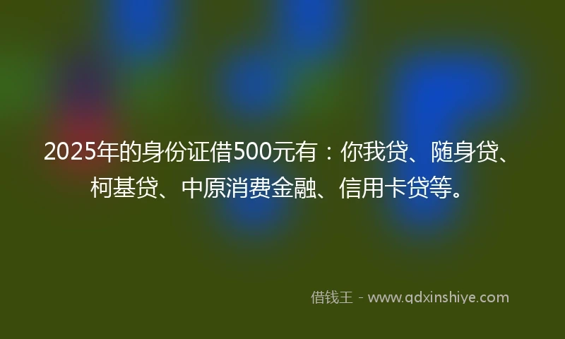 2025年的身份证借500元有：你我贷、随身贷、柯基贷、中原消费金融、信用卡贷等。