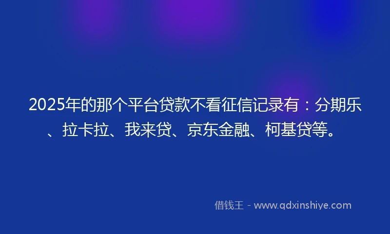 2025年的那个平台贷款不看征信记录有：分期乐、拉卡拉、我来贷、京东金融、柯基贷等。
