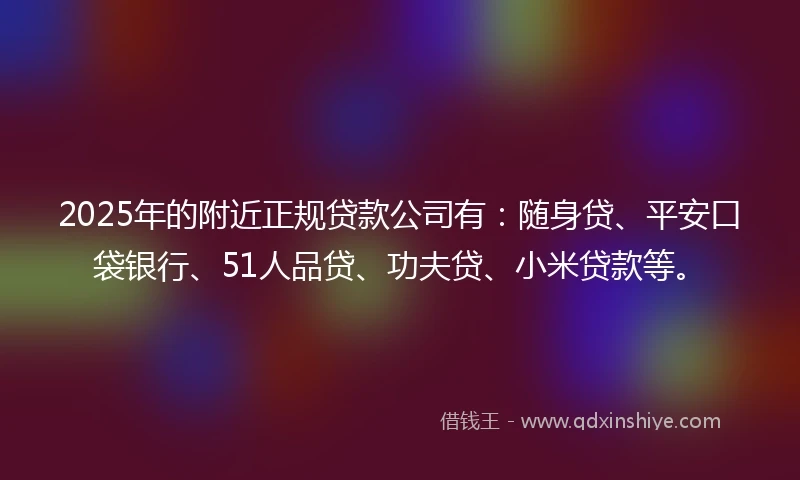 2025年的附近正规贷款公司有：随身贷、平安口袋银行、51人品贷、功夫贷、小米贷款等。