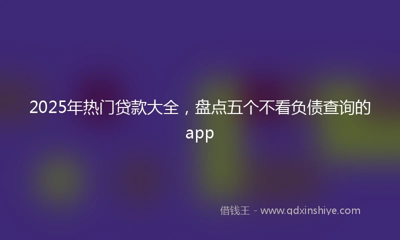 2025年热门贷款大全，盘点五个不看负债查询的app