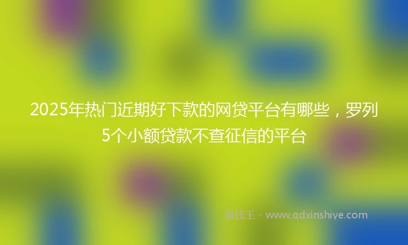 2025年热门近期好下款的网贷平台有哪些，罗列5个小额贷款不查征信的平台