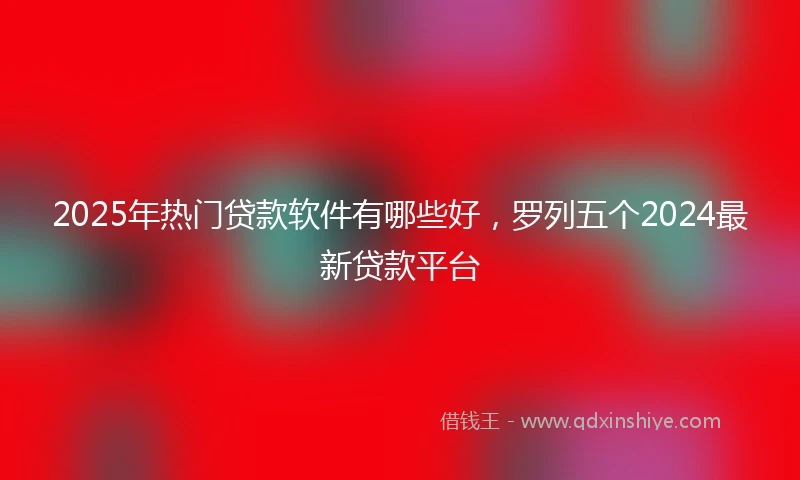 2025年热门贷款软件有哪些好，罗列五个2024最新贷款平台