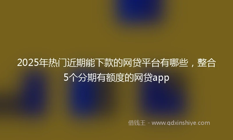 2025年热门近期能下款的网贷平台有哪些，整合5个分期有额度的网贷app