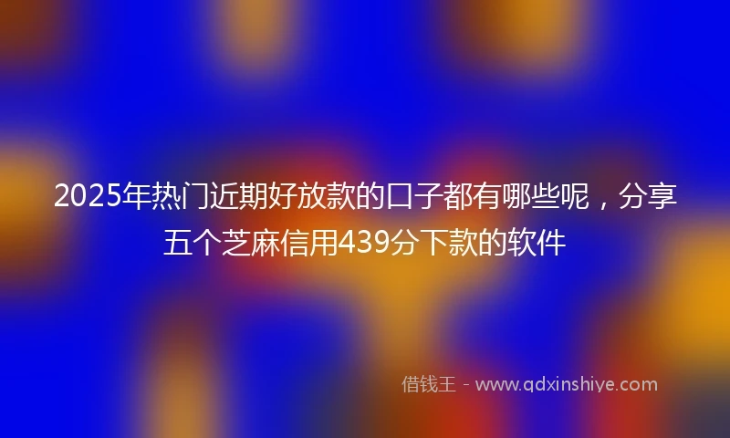 2025年热门近期好放款的口子都有哪些呢，分享五个芝麻信用439分下款的软件
