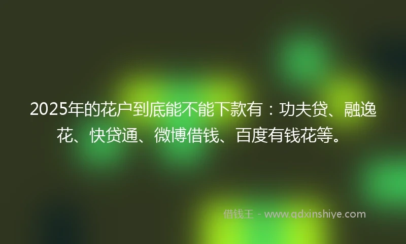 2025年的花户到底能不能下款有：功夫贷、融逸花、快贷通、微博借钱、百度有钱花等。