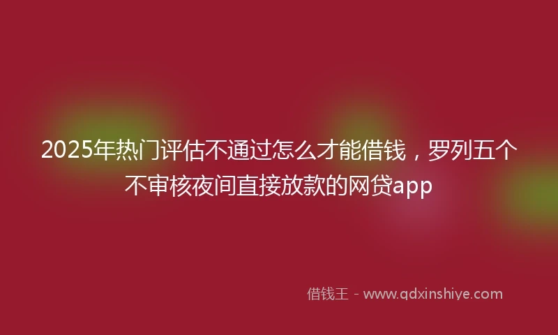 2025年热门评估不通过怎么才能借钱，罗列五个不审核夜间直接放款的网贷app