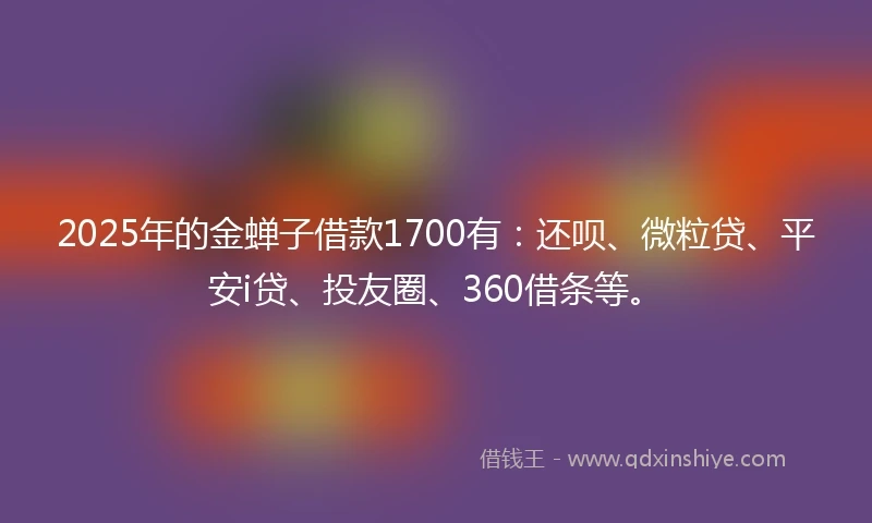 2025年的金蝉子借款1700有：还呗、微粒贷、平安i贷、投友圈、360借条等。