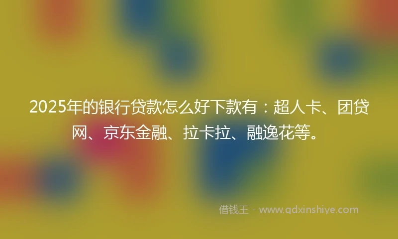 2025年的银行贷款怎么好下款有：超人卡、团贷网、京东金融、拉卡拉、融逸花等。