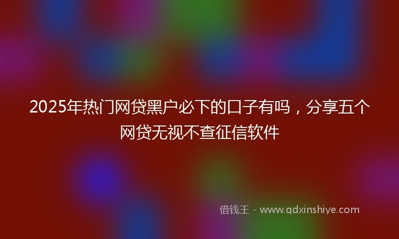 2025年热门网贷黑户必下的口子有吗，分享五个网贷无视不查征信软件
