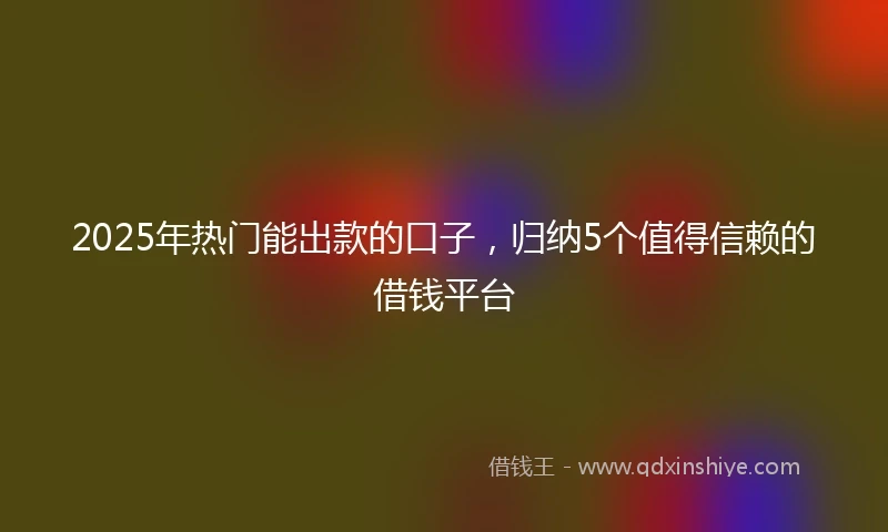 2025年热门能出款的口子，归纳5个值得信赖的借钱平台