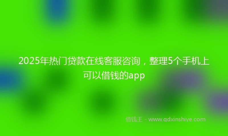 2025年热门贷款在线客服咨询，整理5个手机上可以借钱的app