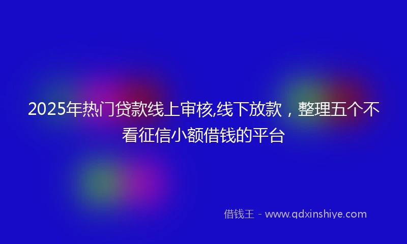 2025年热门贷款线上审核,线下放款，整理五个不看征信小额借钱的平台