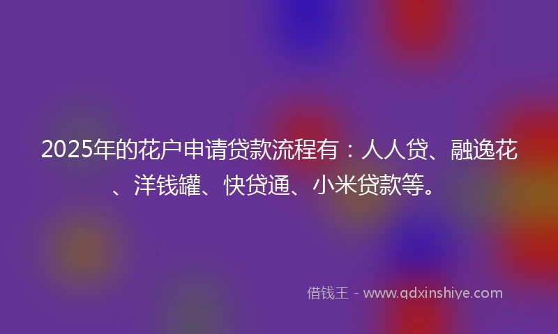 2025年的花户申请贷款流程有：人人贷、融逸花、洋钱罐、快贷通、小米贷款等。