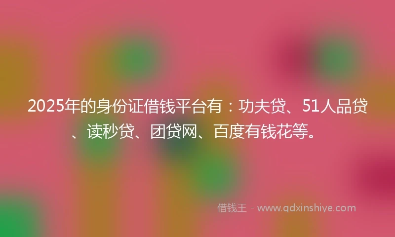 2025年的身份证借钱平台有：功夫贷、51人品贷、读秒贷、团贷网、百度有钱花等。