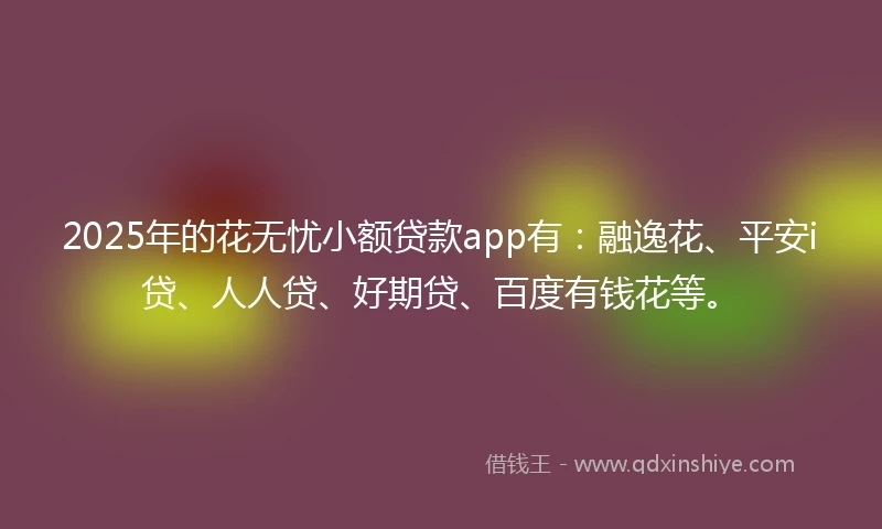 2025年的花无忧小额贷款app有：融逸花、平安i贷、人人贷、好期贷、百度有钱花等。
