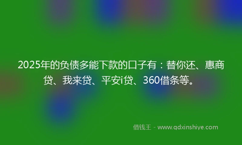 2025年的负债多能下款的口子有：替你还、惠商贷、我来贷、平安i贷、360借条等。