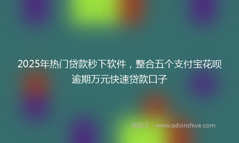 2025年热门贷款秒下软件，整合五个支付宝花呗逾期万元快速贷款口子