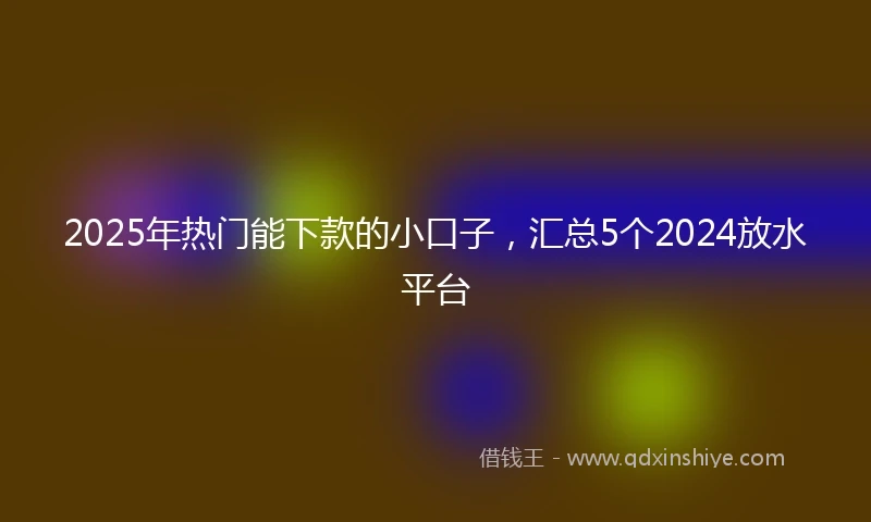 2025年热门能下款的小口子，汇总5个2024放水平台