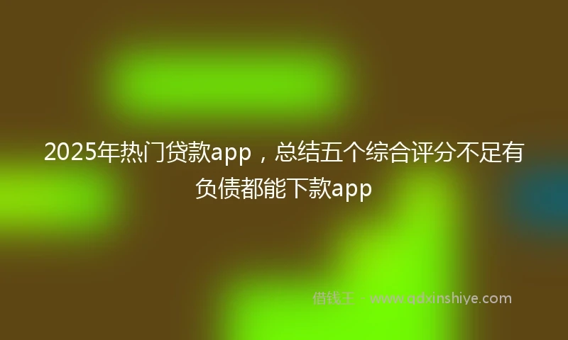2025年热门贷款app，总结五个综合评分不足有负债都能下款app