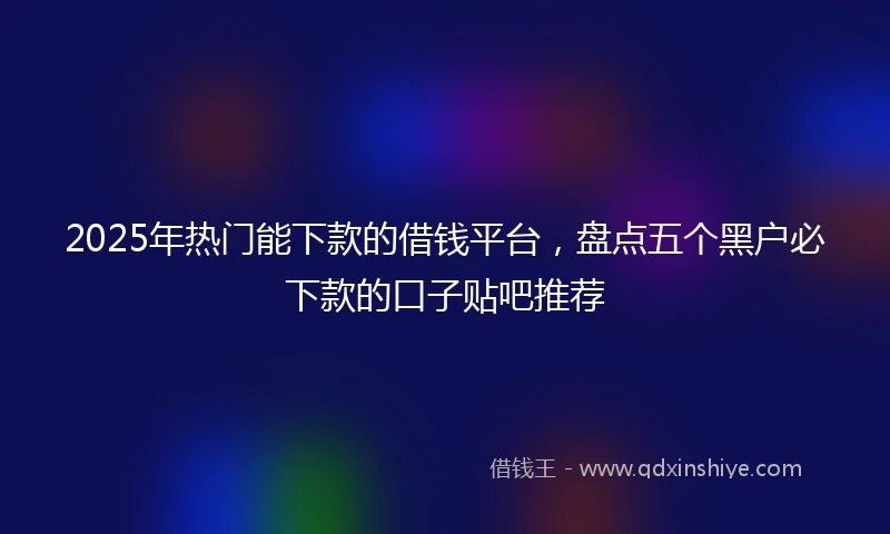 2025年热门能下款的借钱平台，盘点五个黑户必下款的口子贴吧推荐