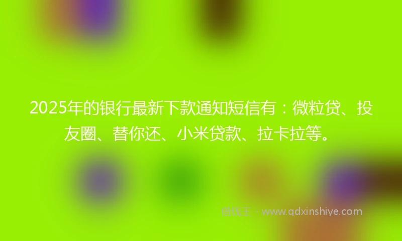 2025年的银行最新下款通知短信有：微粒贷、投友圈、替你还、小米贷款、拉卡拉等。