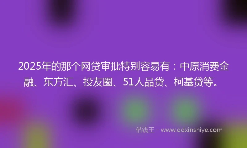 2025年的那个网贷审批特别容易有：中原消费金融、东方汇、投友圈、51人品贷、柯基贷等。