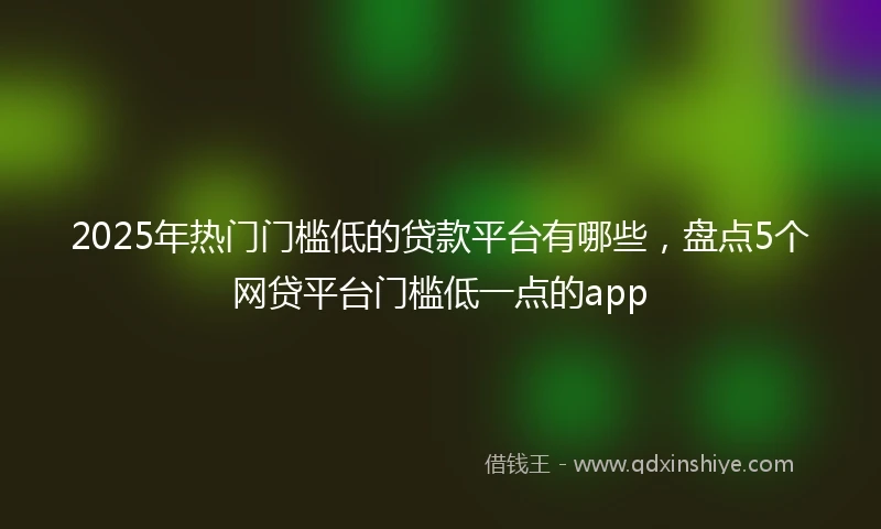 2025年热门门槛低的贷款平台有哪些，盘点5个网贷平台门槛低一点的app