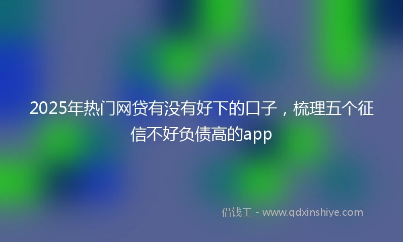2025年热门网贷有没有好下的口子，梳理五个征信不好负债高的app