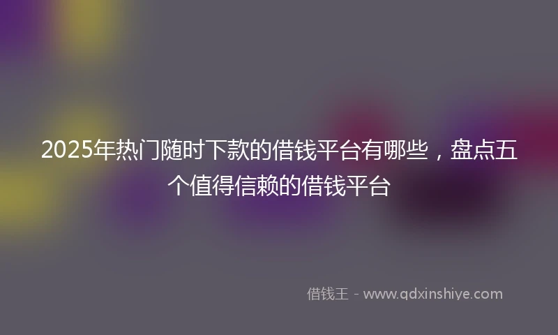 2025年热门随时下款的借钱平台有哪些，盘点五个值得信赖的借钱平台