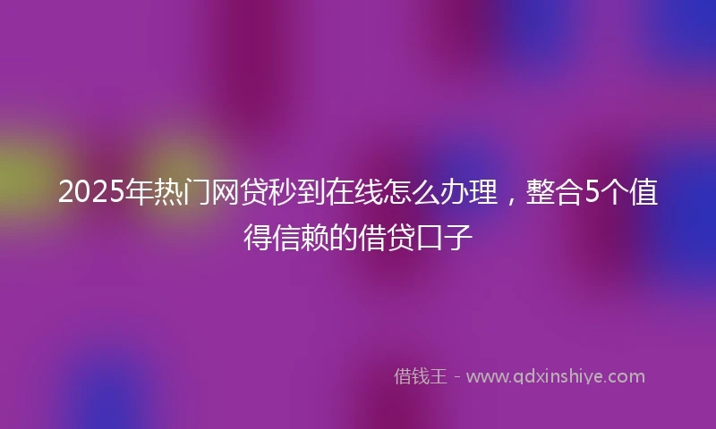 2025年热门网贷秒到在线怎么办理，整合5个值得信赖的借贷口子