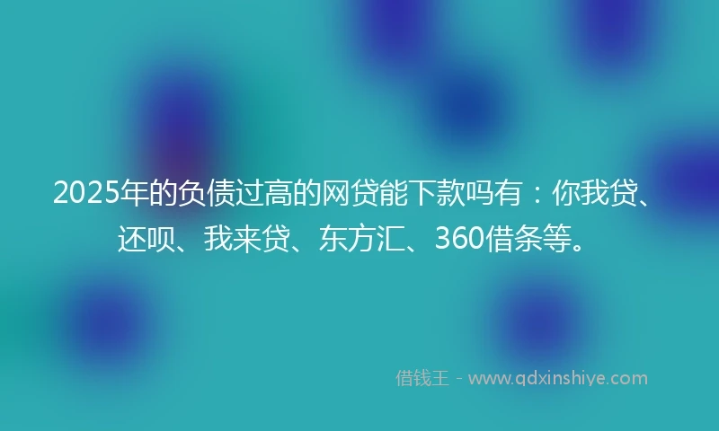 2025年的负债过高的网贷能下款吗有：你我贷、还呗、我来贷、东方汇、360借条等。
