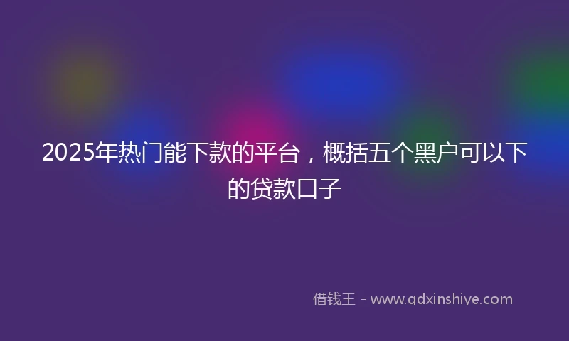 2025年热门能下款的平台，概括五个黑户可以下的贷款口子