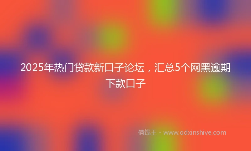 2025年热门贷款新口子论坛，汇总5个网黑逾期下款口子