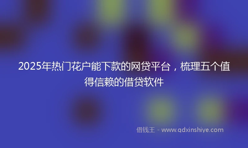 2025年热门花户能下款的网贷平台，梳理五个值得信赖的借贷软件