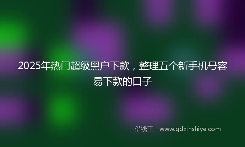2025年热门超级黑户下款，整理五个新手机号容易下款的口子